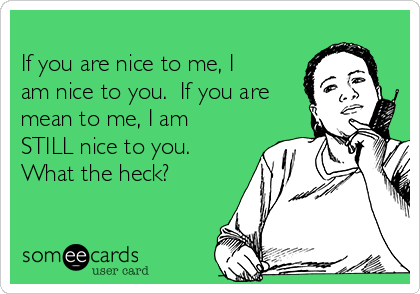 
If you are nice to me, I
am nice to you.  If you are
mean to me, I am
STILL nice to you. 
What the heck?