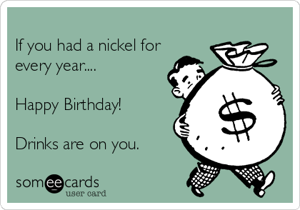 
If you had a nickel for
every year....

Happy Birthday!

Drinks are on you.
