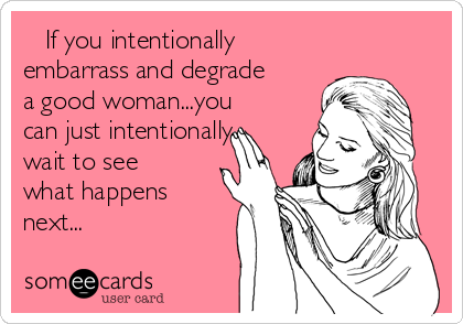    If you intentionally
embarrass and degrade
a good woman...you
can just intentionally
wait to see
what happens
next...