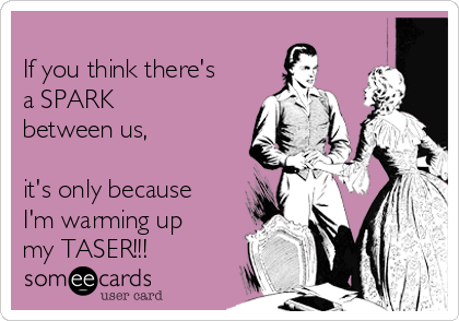 
If you think there's
a SPARK
between us,

it's only because
I'm warming up
my TASER!!!