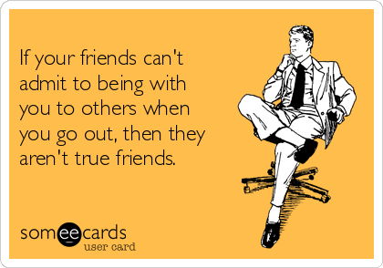 
If your friends can't
admit to being with
you to others when
you go out, then they
aren't true friends.
