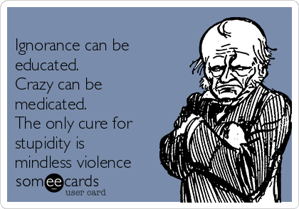 
Ignorance can be
educated.
Crazy can be
medicated.
The only cure for
stupidity is
mindless violence