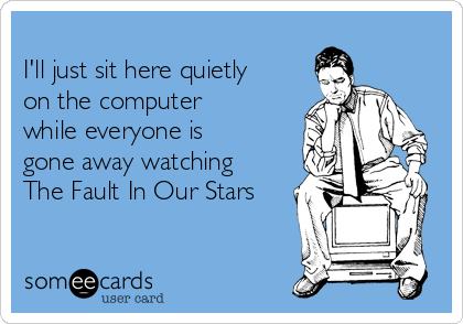 
I'll just sit here quietly
on the computer
while everyone is
gone away watching  
The Fault In Our Stars