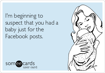 
I'm beginning to
suspect that you had a
baby just for the
Facebook posts.