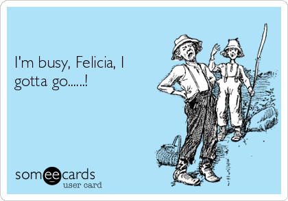    

I'm busy, Felicia, I
gotta go......!