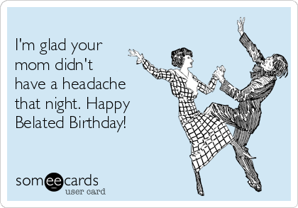 
I'm glad your
mom didn't
have a headache
that night. Happy
Belated Birthday!