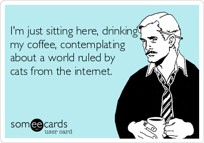 
I'm just sitting here, drinking
my coffee, contemplating
about a world ruled by
cats from the internet. 