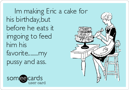     Im making Eric a cake for
his birthday,but
before he eats it
imgoing to feed
him his
favorite........my
pussy and ass.