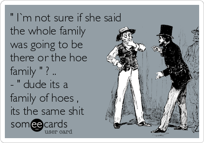 " I`m not sure if she said
the whole family
was going to be
there or the hoe
family " ? ..            
- " dude its a
family of hoes ,
its the same shit 