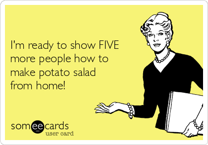 

I'm ready to show FIVE
more people how to
make potato salad
from home!