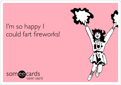 

I'm so happy I
could fart fireworks!