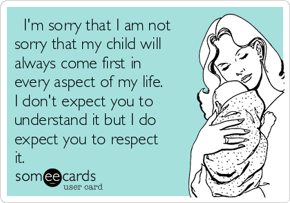   I'm sorry that I am not
sorry that my child will
always come first in
every aspect of my life.
I don't expect you to
understand it but I do
expect you to respect
it.