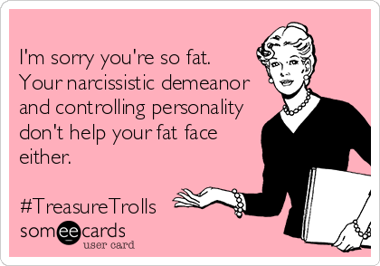 
I'm sorry you're so fat. 
Your narcissistic demeanor
and controlling personality
don't help your fat face 
either.

#TreasureTrolls 