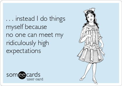 
. . . instead I do things
myself because 
no one can meet my 
ridiculously high 
expectations