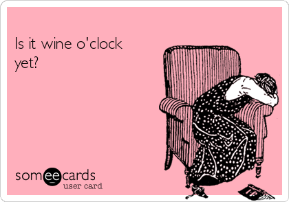 
Is it wine o'clock
yet?