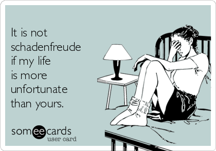 
It is not
schadenfreude
if my life 
is more
unfortunate
than yours.