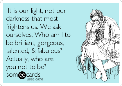  It is our light, not our
darkness that most
frightens us. We ask
ourselves, Who am I to
be brilliant, gorgeous,
talented, & fabulous?
Actually, who are
you not to be?
