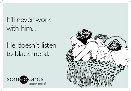 
It'll never work 
with him...

He doesn't listen
to black metal.