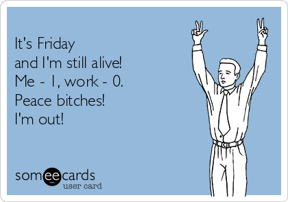 
It's Friday 
and I'm still alive! 
Me - 1, work - 0.
Peace bitches! 
I'm out!