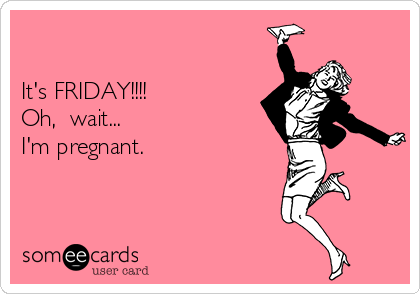 

It's FRIDAY!!!!
Oh,  wait... 
I'm pregnant.