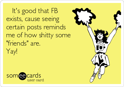    It's good that FB
exists, cause seeing
certain posts reminds
me of how shitty some
"friends" are.
Yay!