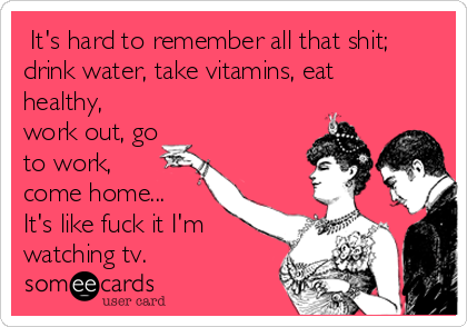  It's hard to remember all that shit;
drink water, take vitamins, eat
healthy,
work out, go
to work,
come home...
It's like fuck it I'm
watching tv.