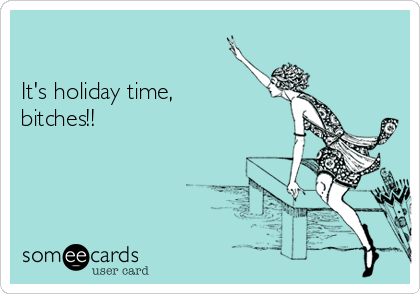 

It's holiday time,
bitches!!