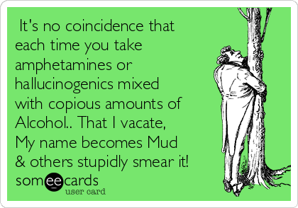  It's no coincidence that
each time you take
amphetamines or
hallucinogenics mixed
with copious amounts of
Alcohol.. That I vacate,
My name becomes Mud
& others stupidly smear it!