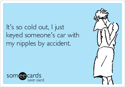 

It's so cold out, I just
keyed someone's car with  
my nipples by accident. 