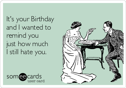 
It's your Birthday
and I wanted to
remind you
just how much
I still hate you.