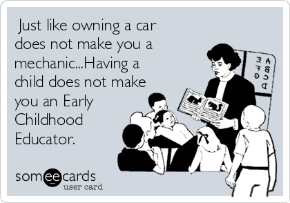  Just like owning a car
does not make you a
mechanic...Having a
child does not make
you an Early
Childhood
Educator.