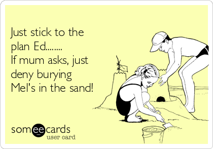 
Just stick to the
plan Ed........
If mum asks, just
deny burying
Mel's in the sand!
