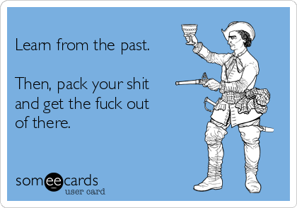 
Learn from the past. 

Then, pack your shit 
and get the fuck out 
of there. 