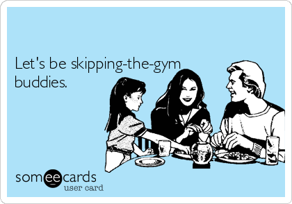 

Let's be skipping-the-gym
buddies.