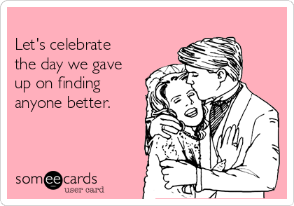 
Let's celebrate
the day we gave
up on finding
anyone better.
