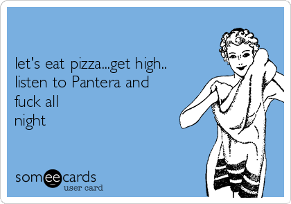 

let's eat pizza...get high..
listen to Pantera and
fuck all
night