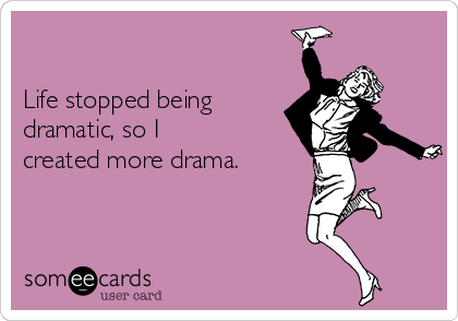 

Life stopped being
dramatic, so I
created more drama.