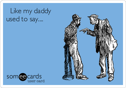   Like my daddy
used to say....