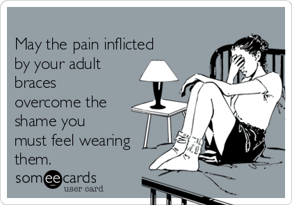 
May the pain inflicted
by your adult
braces
overcome the
shame you
must feel wearing
them.