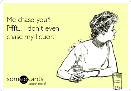 
Me chase you?!    
Pffft... I don't even
chase my liquor.