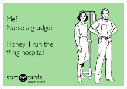 
Me?  
Nurse a grudge?

Honey, I run the 
f*ing hospital! 