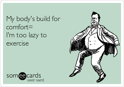 
My body's build for
comfort=
I'm too lazy to
exercise