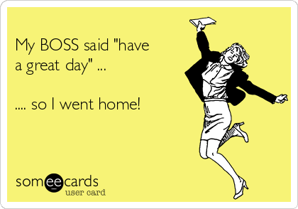 
My BOSS said "have
a great day" ...

.... so I went home! 