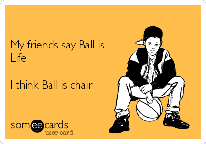 

My friends say Ball is
Life

I think Ball is chair