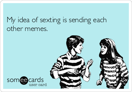 
My idea of sexting is sending each
other memes.