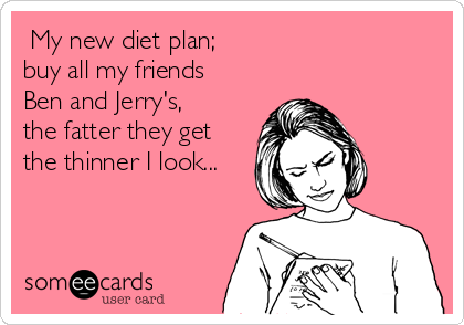  My new diet plan;                            
buy all my friends
Ben and Jerry's,
the fatter they get
the thinner I look...