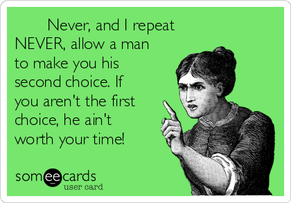        Never, and I repeat
NEVER, allow a man
to make you his
second choice. If
you aren't the first
choice, he ain't
worth your time! 