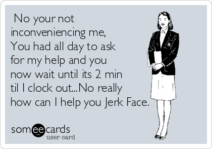  No your not
inconveniencing me,
You had all day to ask
for my help and you
now wait until its 2 min
til I clock out...No really
how can I help you Jerk Face.