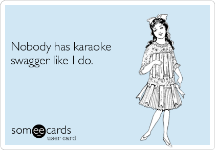 

Nobody has karaoke 
swagger like I do.  
