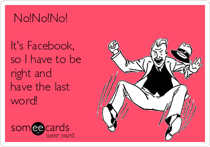  No!No!No!                         

It's Facebook,
so I have to be
right and 
have the last
word!